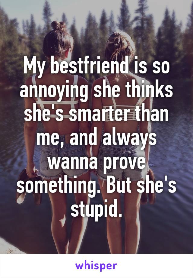 My bestfriend is so annoying she thinks she's smarter than me, and always wanna prove something. But she's stupid.