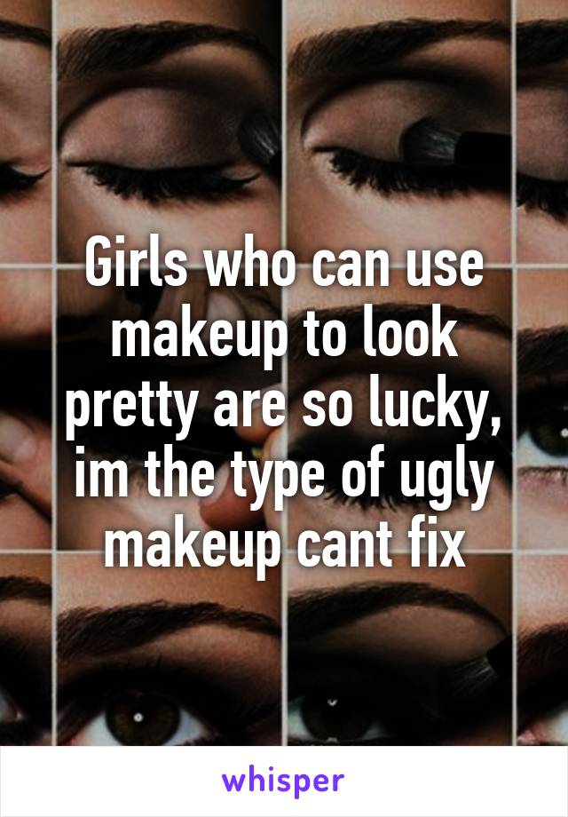 Girls who can use makeup to look pretty are so lucky, im the type of ugly makeup cant fix