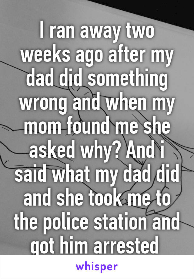 I ran away two weeks ago after my dad did something wrong and when my mom found me she asked why? And i said what my dad did and she took me to the police station and got him arrested 