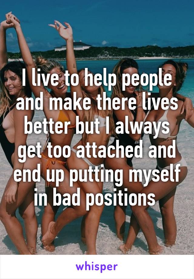 I live to help people and make there lives better but I always get too attached and end up putting myself in bad positions 