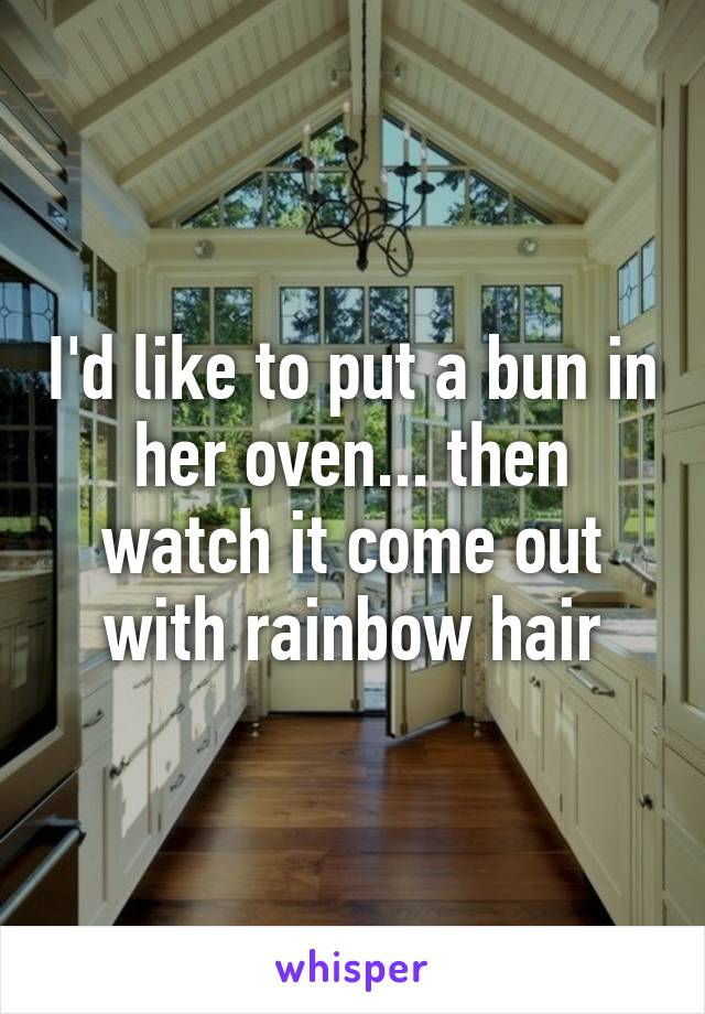 I'd like to put a bun in her oven... then watch it come out with rainbow hair