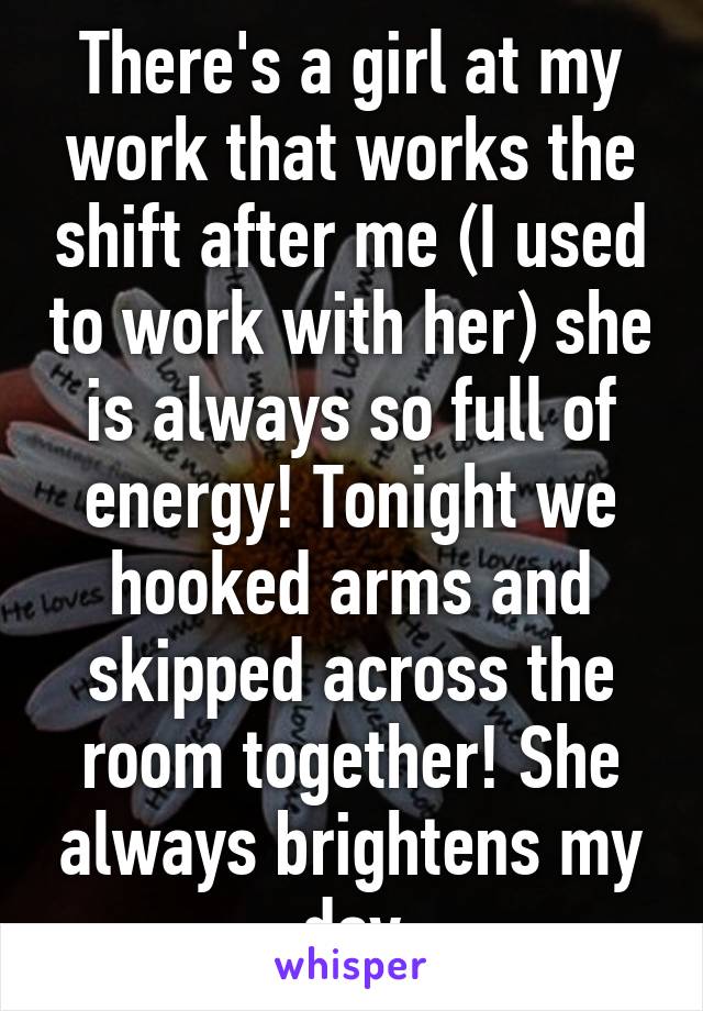 There's a girl at my work that works the shift after me (I used to work with her) she is always so full of energy! Tonight we hooked arms and skipped across the room together! She always brightens my day