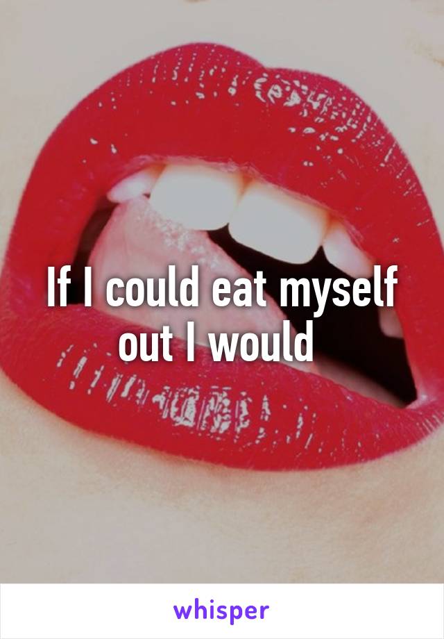 If I could eat myself out I would 