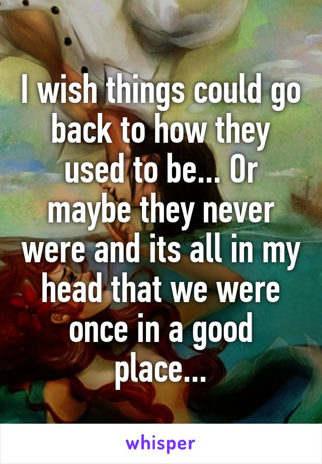 I wish things could go back to how they used to be... Or maybe they never were and its all in my head that we were once in a good place...