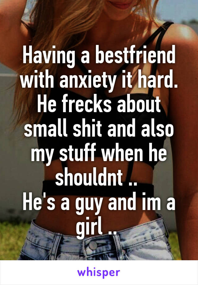 Having a bestfriend with anxiety it hard. He frecks about small shit and also my stuff when he shouldnt .. 
He's a guy and im a girl .. 