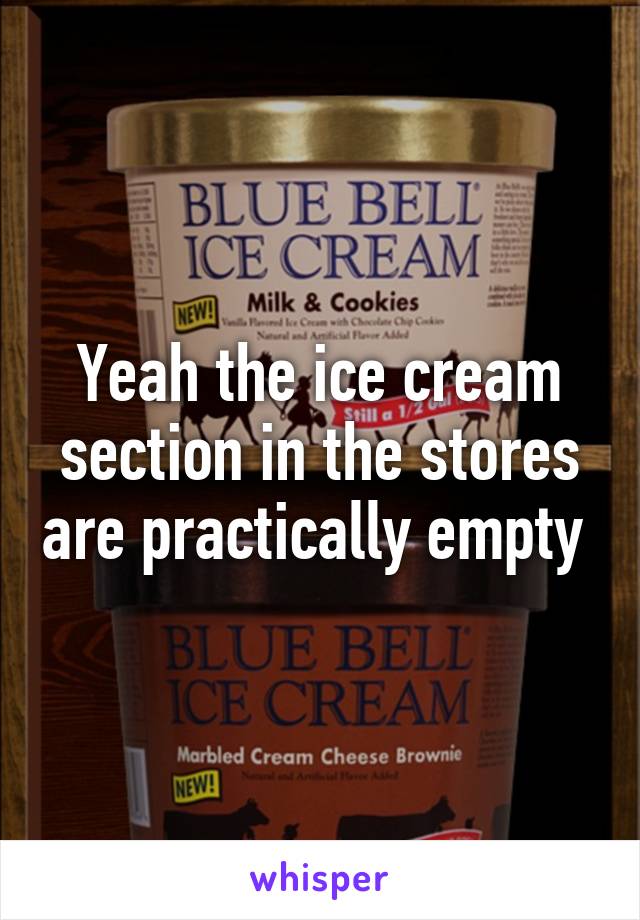 Yeah the ice cream section in the stores are practically empty 