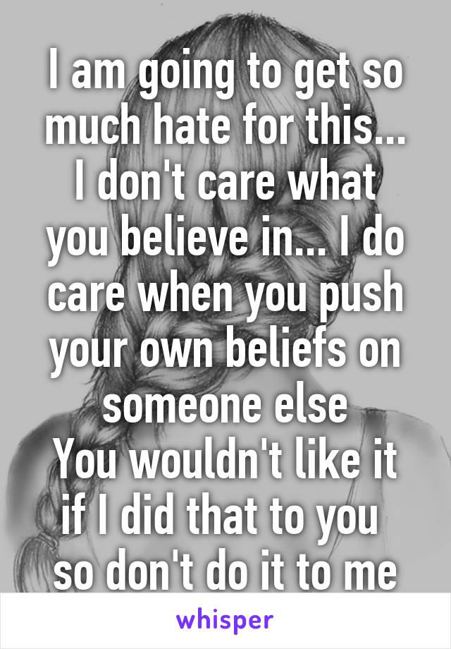 I am going to get so much hate for this...
I don't care what you believe in... I do care when you push your own beliefs on someone else
You wouldn't like it if I did that to you 
so don't do it to me