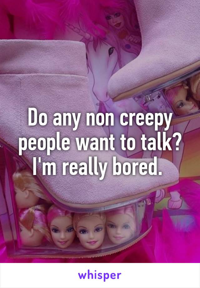 Do any non creepy people want to talk? I'm really bored. 