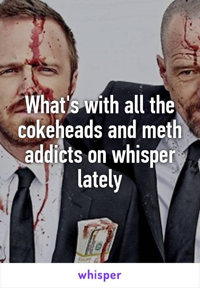 What's with all the cokeheads and meth addicts on whisper lately