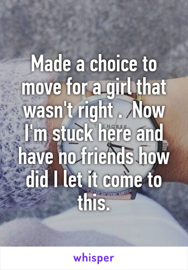 Made a choice to move for a girl that wasn't right .  Now I'm stuck here and have no friends how did I let it come to this.