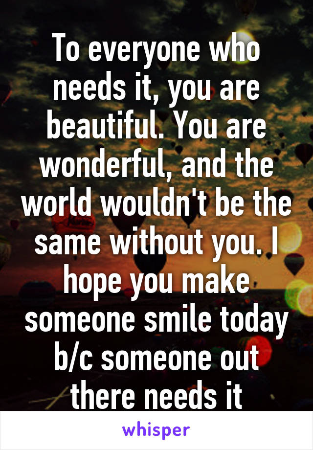 To everyone who needs it, you are beautiful. You are wonderful, and the world wouldn't be the same without you. I hope you make someone smile today b/c someone out there needs it