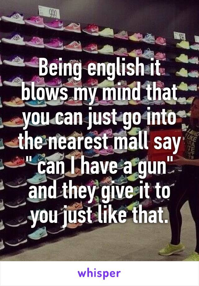 Being english it blows my mind that you can just go into the nearest mall say " can I have a gun" and they give it to you just like that.