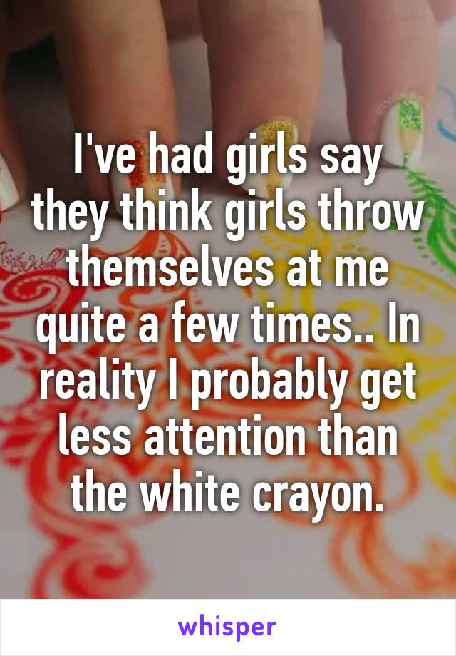 I've had girls say they think girls throw themselves at me quite a few times.. In reality I probably get less attention than the white crayon.