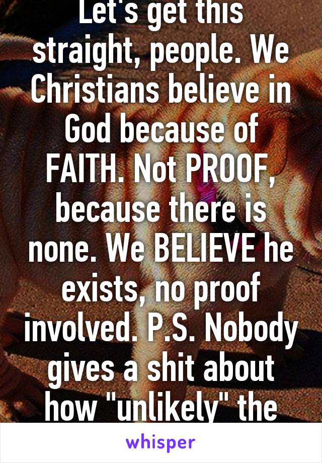 Let's get this straight, people. We Christians believe in God because of FAITH. Not PROOF, because there is none. We BELIEVE he exists, no proof involved. P.S. Nobody gives a shit about how "unlikely" the fact that God is real.