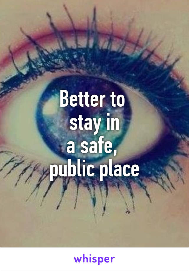 Better to 
stay in
a safe, 
public place