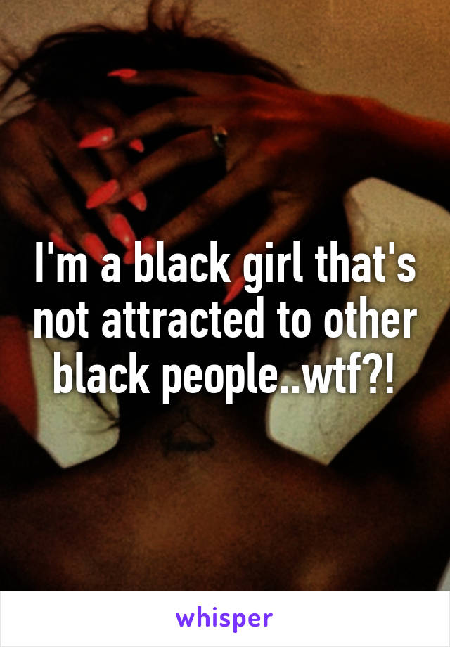 I'm a black girl that's not attracted to other black people..wtf?!