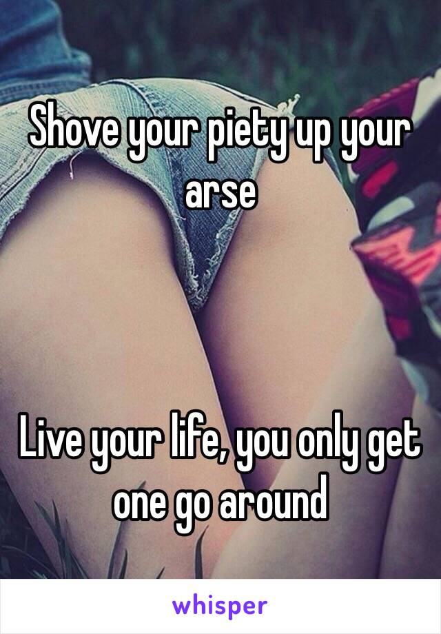 Shove your piety up your arse



Live your life, you only get one go around