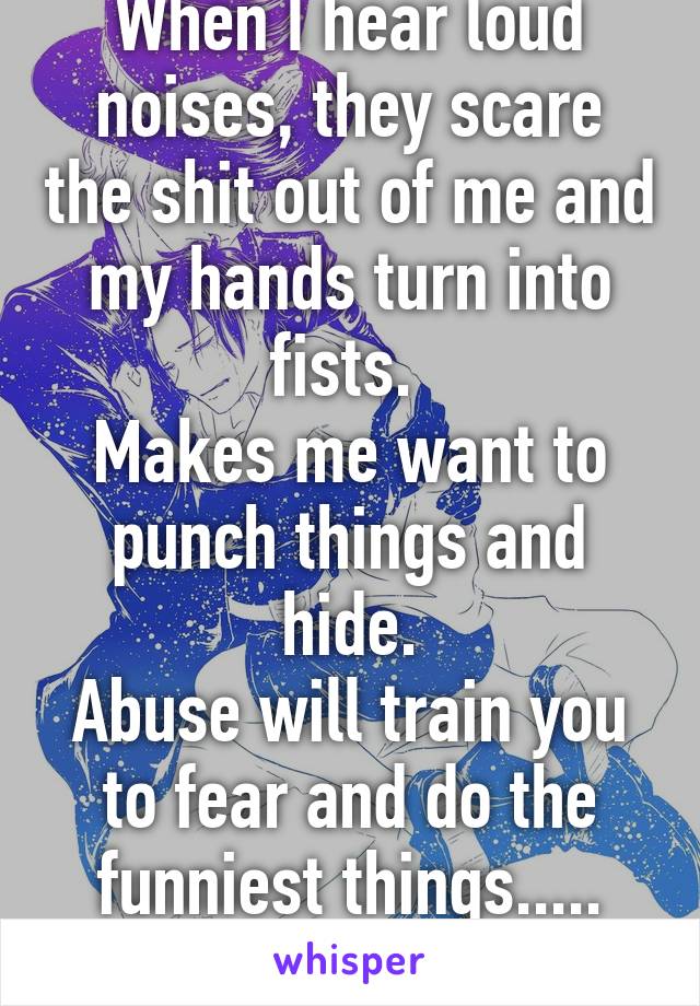 When I hear loud noises, they scare the shit out of me and my hands turn into fists. 
Makes me want to punch things and hide.
Abuse will train you to fear and do the funniest things.....
#HateMyPast