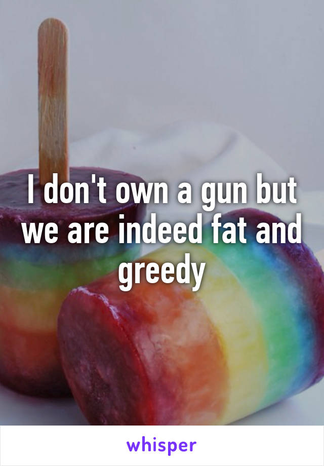 I don't own a gun but we are indeed fat and greedy