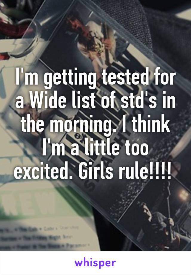 I'm getting tested for a Wide list of std's in the morning. I think I'm a little too excited. Girls rule!!!!  