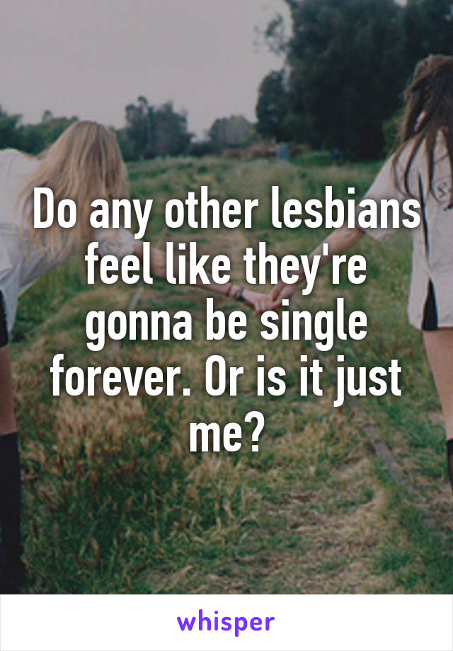 Do any other lesbians feel like they're gonna be single forever. Or is it just me?