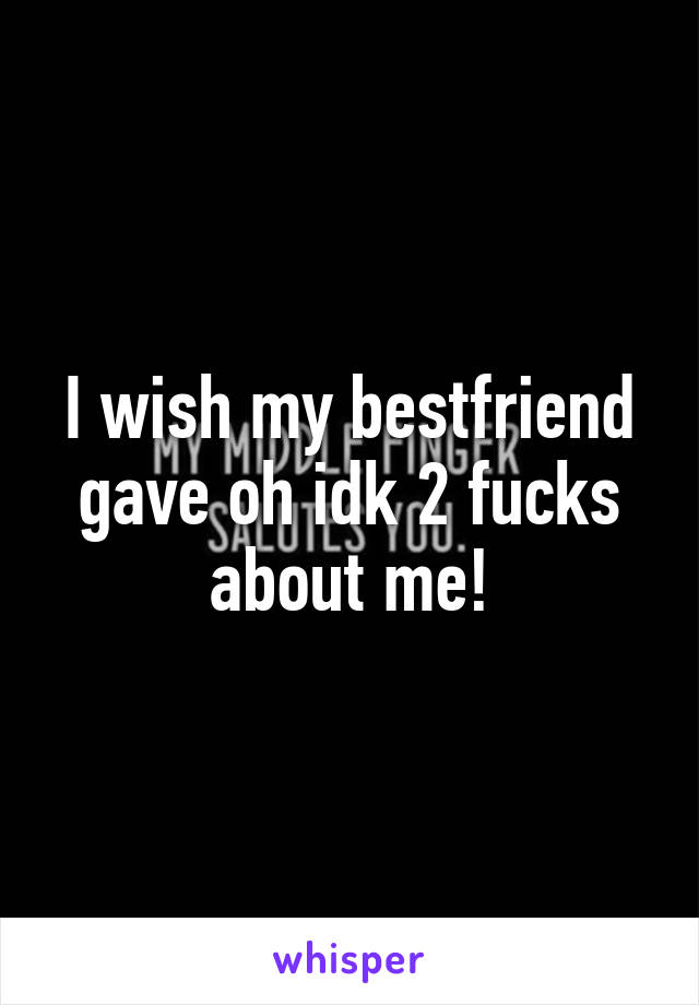 I wish my bestfriend gave oh idk 2 fucks about me!