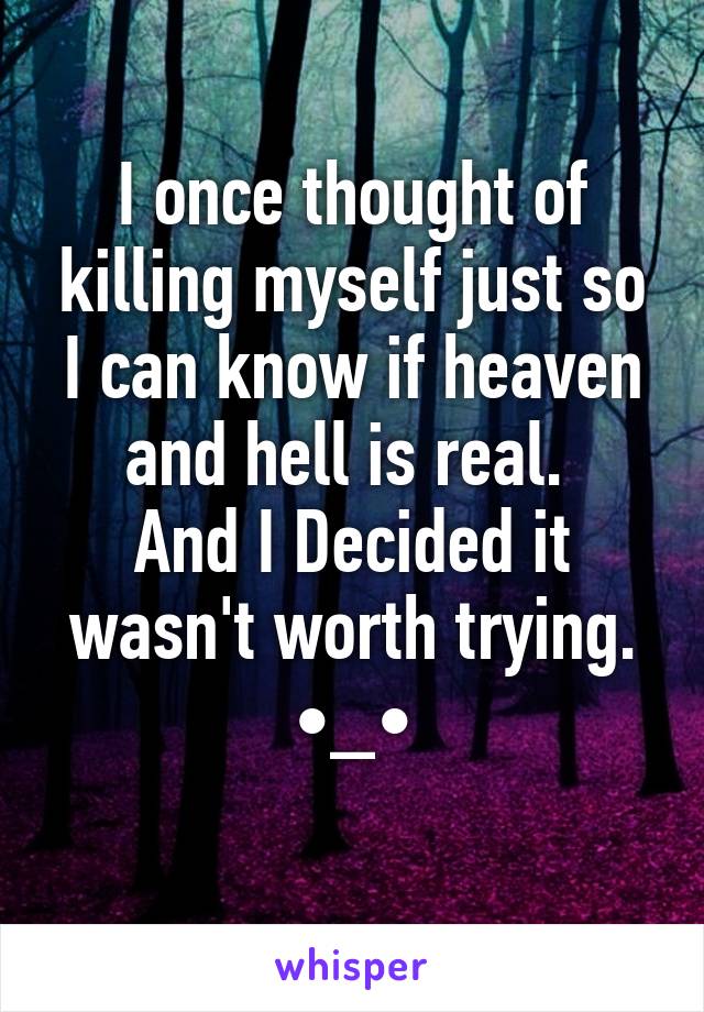 I once thought of killing myself just so I can know if heaven and hell is real. 
And I Decided it wasn't worth trying.
•_•
