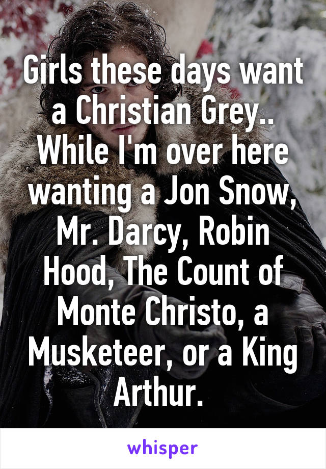 Girls these days want a Christian Grey.. While I'm over here wanting a Jon Snow, Mr. Darcy, Robin Hood, The Count of Monte Christo, a Musketeer, or a King Arthur. 