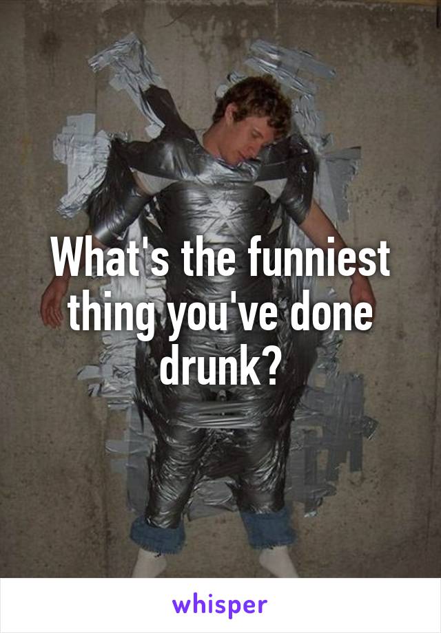 What's the funniest thing you've done drunk?