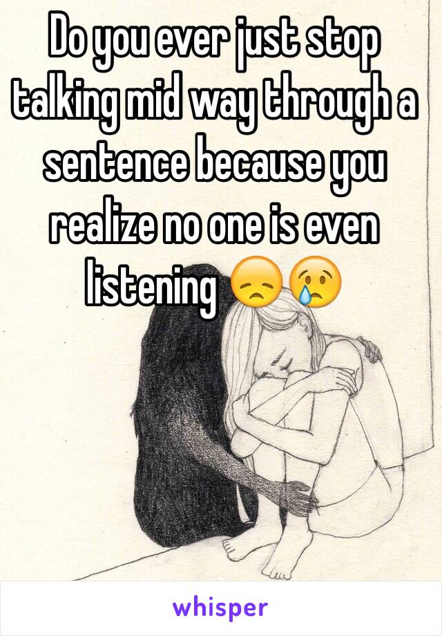 Do you ever just stop talking mid way through a sentence because you realize no one is even listening 😞😢