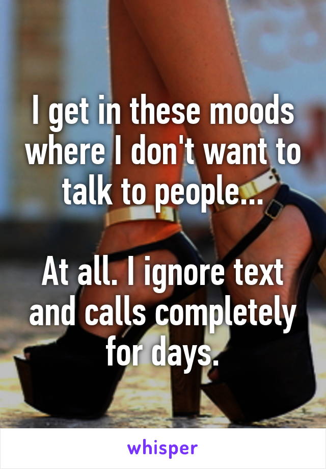 I get in these moods where I don't want to talk to people...

At all. I ignore text and calls completely for days.