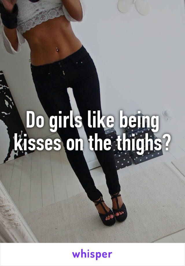 Do girls like being kisses on the thighs?