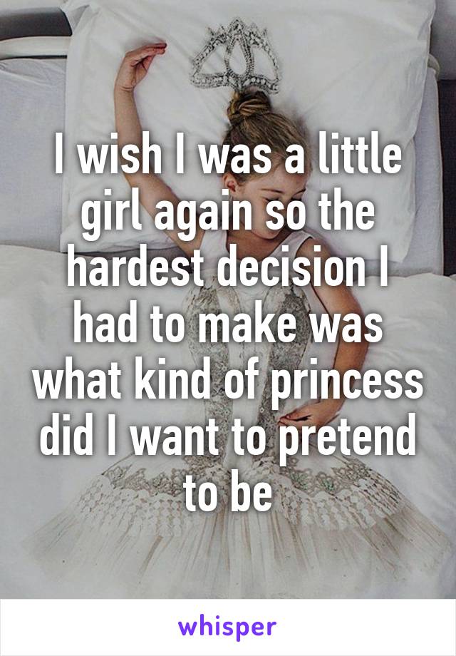 I wish I was a little girl again so the hardest decision I had to make was what kind of princess did I want to pretend to be