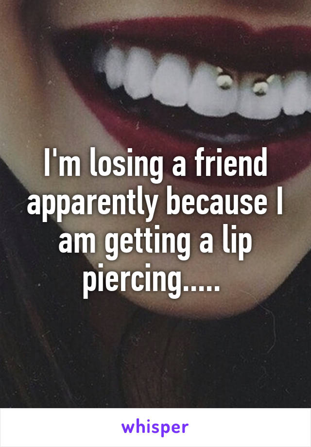 I'm losing a friend apparently because I am getting a lip piercing..... 