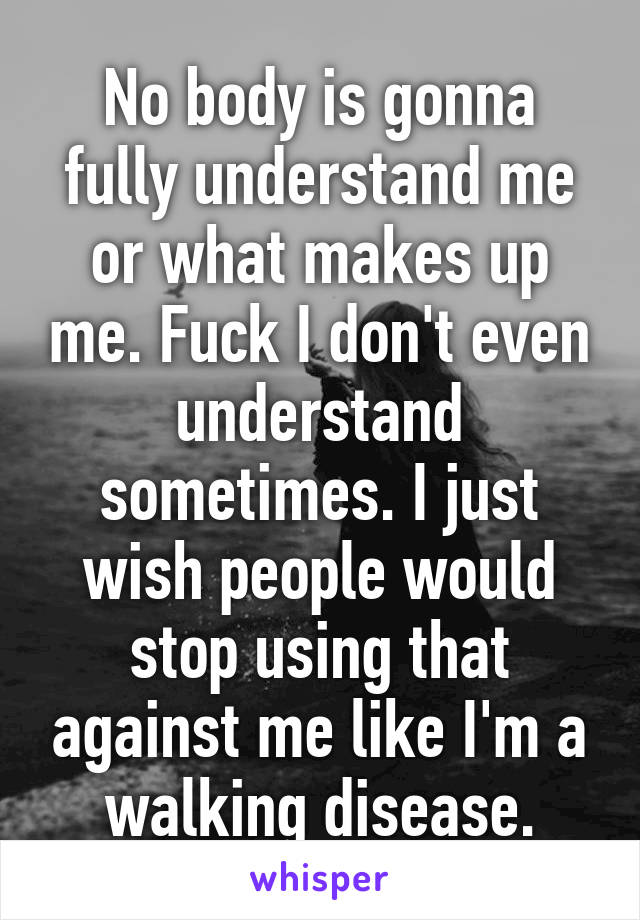 No body is gonna fully understand me or what makes up me. Fuck I don't even understand sometimes. I just wish people would stop using that against me like I'm a walking disease.