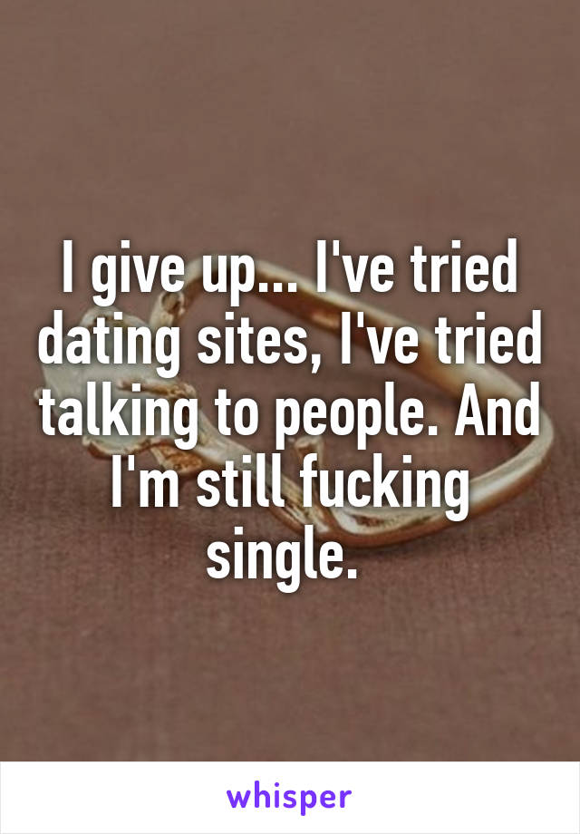 I give up... I've tried dating sites, I've tried talking to people. And I'm still fucking single. 