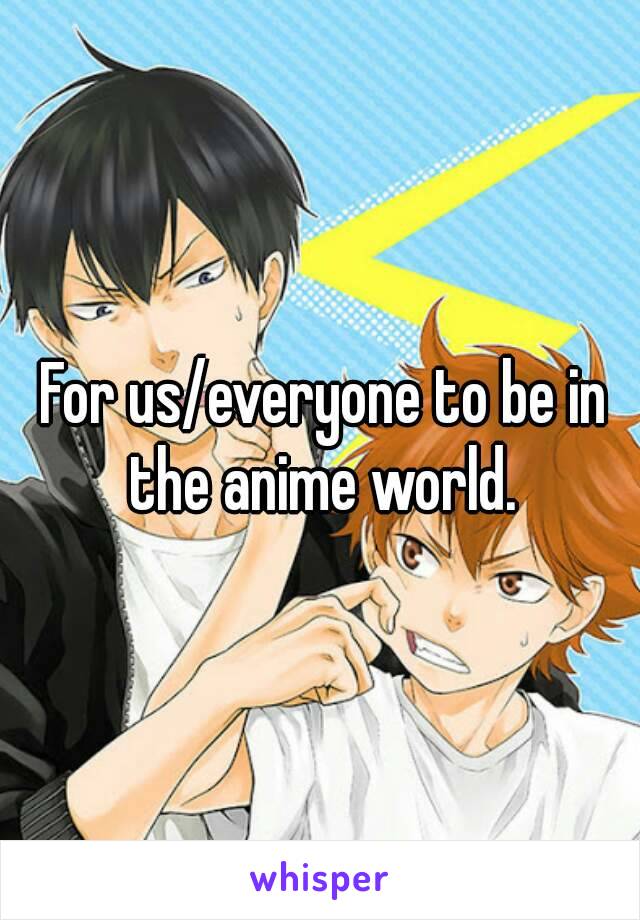 For us/everyone to be in the anime world. 
