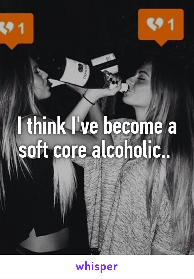 I think I've become a soft core alcoholic.. 