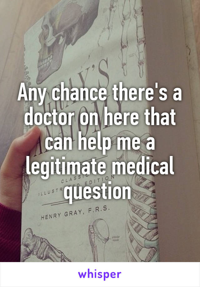 Any chance there's a doctor on here that can help me a legitimate medical question 