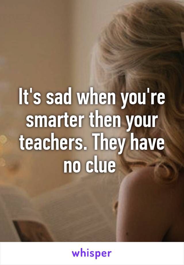 It's sad when you're smarter then your teachers. They have no clue 