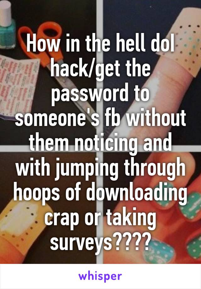 How in the hell doI hack/get the password to someone's fb without them noticing and with jumping through hoops of downloading crap or taking surveys????