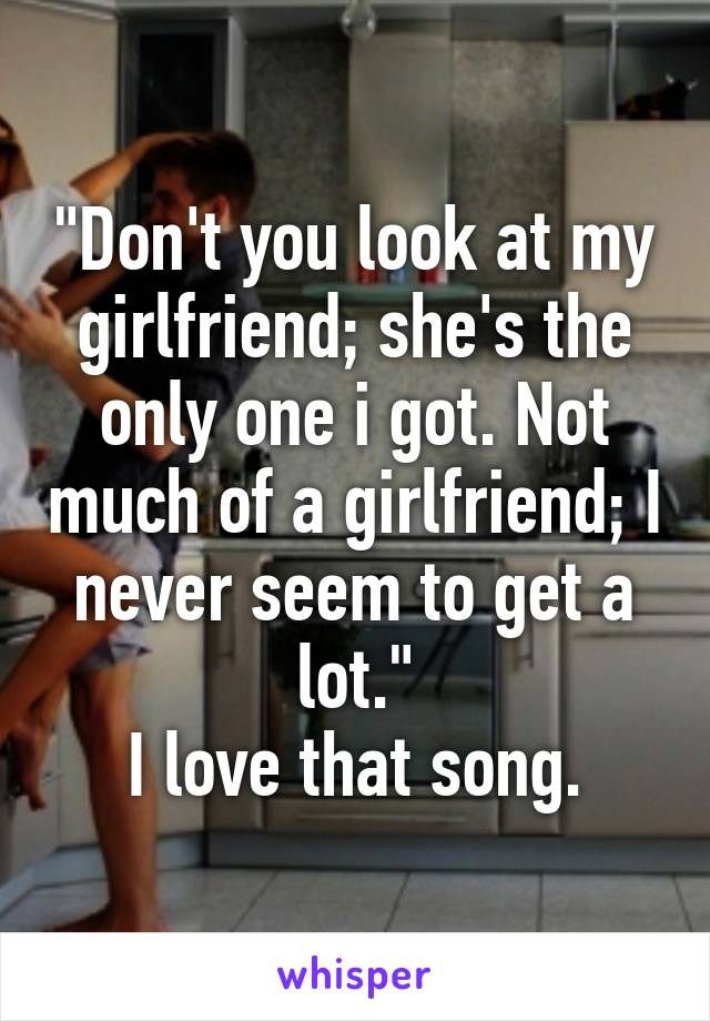 "Don't you look at my girlfriend; she's the only one i got. Not much of a girlfriend; I never seem to get a lot."
I love that song.