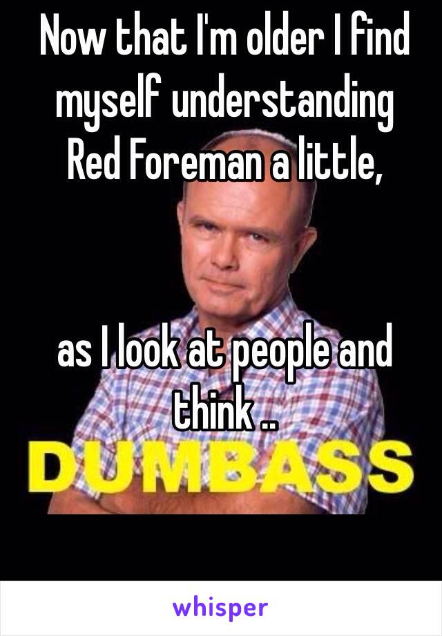 Now that I'm older I find myself understanding 
Red Foreman a little,
 

as I look at people and think ..