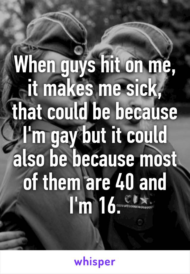 When guys hit on me, it makes me sick, that could be because I'm gay but it could also be because most of them are 40 and I'm 16.