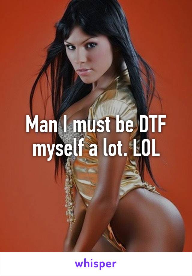 Man I must be DTF myself a lot. LOL