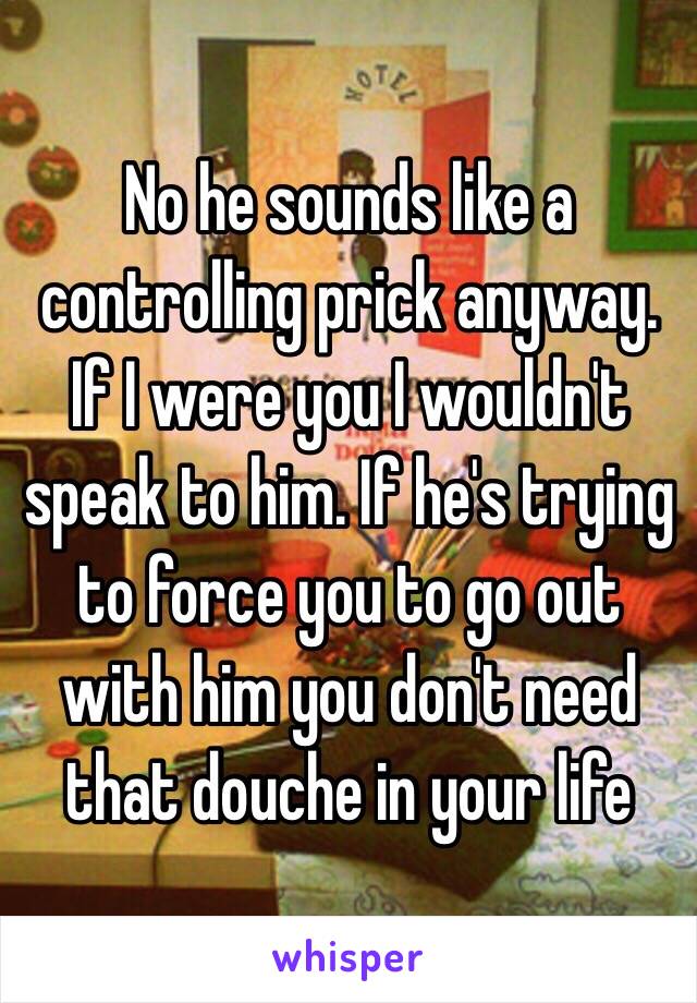 No he sounds like a controlling prick anyway. If I were you I wouldn't speak to him. If he's trying to force you to go out with him you don't need that douche in your life 