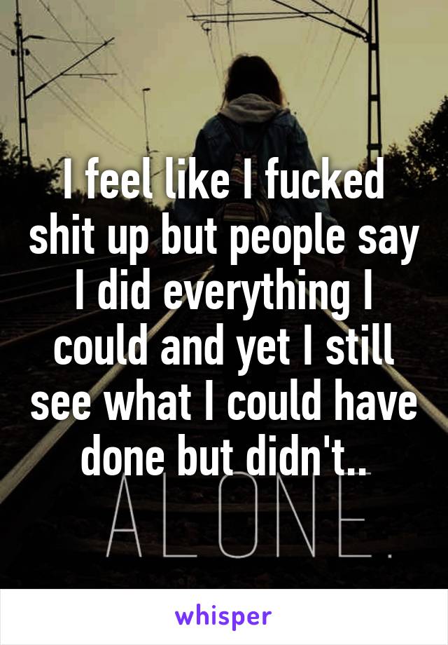 I feel like I fucked shit up but people say I did everything I could and yet I still see what I could have done but didn't..