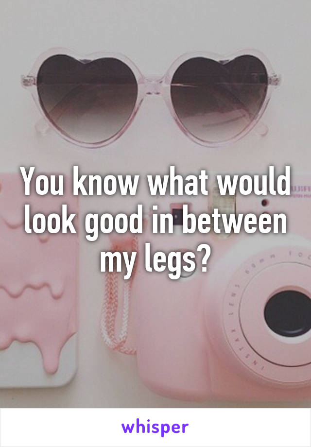 You know what would look good in between my legs?