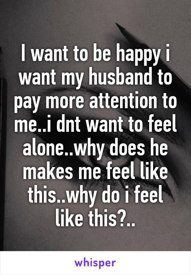 I want to be happy i want my husband to pay more attention to me..i dnt want to feel alone..why does he makes me feel like this..why do i feel like this?..