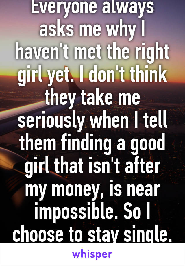 Everyone always asks me why I haven't met the right girl yet. I don't think they take me seriously when I tell them finding a good girl that isn't after my money, is near impossible. So I choose to stay single. 